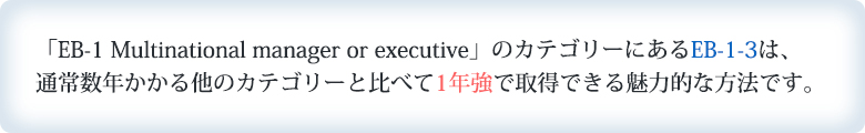 「EB-1 Multinational manager or executive」のカテゴリーにあるEB-1-3は通常数年かかる他のカテゴリーと比べて1年強で取得できる魅力的な方法です。