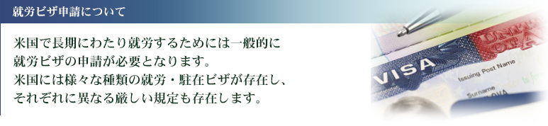 米国で長期にわたり就労するためには一般的に就労ビザの申請が必要となります。米国には様々な種類の就労・駐在ビザが存在し、それぞれに異なる厳しい規定も存在します。