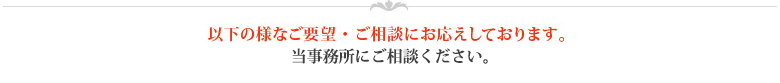 以下の様なご要望・ご相談にお応えしております。当事務所にご相談ください。